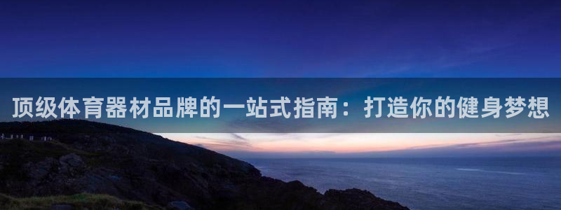 尊龙集团有限公司：顶级体育器材品牌的一站式指南：打造你的健身